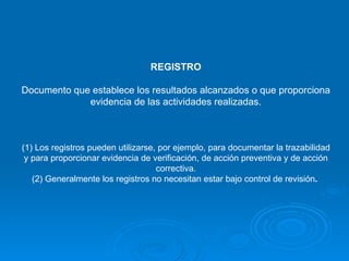 REGISTRO Documento que establece los resultados alcanzados o que proporciona evidencia de las actividades realizadas.   (1) Los registros pueden utilizarse, por ejemplo, para documentar la trazabilidad y para proporcionar evidencia de verificación, de acción preventiva y de acción correctiva. (2) Generalmente los registros no necesitan estar bajo control de revisión .   
