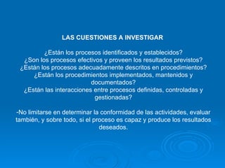 LAS CUESTIONES A INVESTIGAR  ¿Están los procesos identificados y establecidos? ¿Son los procesos efectivos y proveen los resultados previstos? ¿Están los procesos adecuadamente descritos en procedimientos? ¿Están los procedimientos implementados, mantenidos y documentados? ¿Están las interacciones entre procesos definidas, controladas y gestionadas? No limitarse en determinar la conformidad de las actividades, evaluar también, y sobre todo, si el proceso es capaz y produce los resultados deseados. 