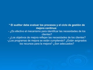 * El auditor debe evaluar los procesos y el ciclo de gestión de mejora continua:   - ¿Es efectivo el mecanismo para identificar las necesidades de los clientes? - ¿Los objetivos de mejora reflejan las necesidades de los clientes? ¿Los programas de mejora se están cumpliendo? ¿Están asignados los recursos para la mejora? ¿Son adecuados? 