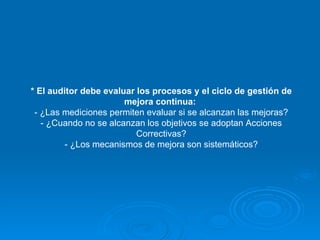 * El auditor debe evaluar los procesos y el ciclo de gestión de mejora continua:   - ¿Las mediciones permiten evaluar si se alcanzan las mejoras? - ¿Cuando no se alcanzan los objetivos se adoptan Acciones Correctivas? - ¿Los mecanismos de mejora son sistemáticos? 