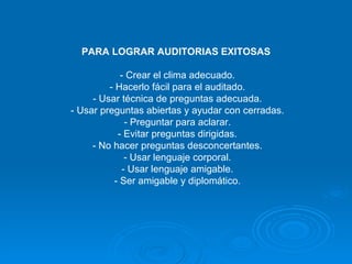 PARA LOGRAR AUDITORIAS EXITOSAS  - Crear el clima adecuado. - Hacerlo fácil para el auditado. - Usar técnica de preguntas adecuada. - Usar preguntas abiertas y ayudar con cerradas. - Preguntar para aclarar. - Evitar preguntas dirigidas. - No hacer preguntas desconcertantes. - Usar lenguaje corporal. - Usar lenguaje amigable. - Ser amigable y diplomático. 