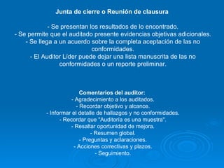 Junta de cierre o Reunión de clausura  - Se presentan los resultados de lo encontrado. - Se permite que el auditado presente evidencias objetivas adicionales. - Se llega a un acuerdo sobre la completa aceptación de las no conformidades. - El Auditor Líder puede dejar una lista manuscrita de las no conformidades o un reporte preliminar. Comentarios del auditor:  - Agradecimiento a los auditados. - Recordar objetivo y alcance. - Informar el detalle de hallazgos y no conformidades. - Recordar que "Auditoría es una muestra". - Resaltar oportunidad de mejora. - Resumen global. - Preguntas y aclaraciones. - Acciones correctivas y plazos. - Seguimiento. 