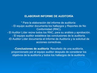 ELABORAR INFORME DE AUDITORÍA * Para la elaboración del informe de auditoría:  - El equipo auditor documenta los hallazgos y Reportes de No Conformidad (RNC). - El Auditor Líder reúne todos los RNC, para su análisis y aprobación. - El equipo auditor establece las conclusiones de la auditoría. El Auditor Líder documenta el Informe de Auditoría y la solicitud de acciones correctivas. Conclusiones de auditoría : Resultado de una auditoría, proporcionado por el equipo auditor después de considerar los objetivos de la auditoría y todos los hallazgos de la auditoría. 