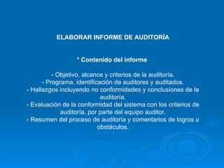 ELABORAR INFORME DE AUDITORÍA * Contenido del informe   - Objetivo, alcance y criterios de la auditoría. - Programa, identificación de auditores y auditados. - Hallazgos incluyendo no conformidades y conclusiones de la auditoría. - Evaluación de la conformidad del sistema con los criterios de auditoría, por parte del equipo auditor. - Resumen del proceso de auditoría y comentarios de logros u obstáculos. 