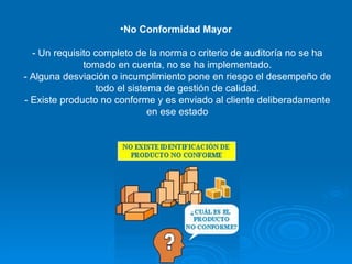 No Conformidad Mayor  - Un requisito completo de la norma o criterio de auditoría no se ha tomado en cuenta, no se ha implementado. - Alguna desviación o incumplimiento pone en riesgo el desempeño de todo el sistema de gestión de calidad. - Existe producto no conforme y es enviado al cliente deliberadamente en ese estado 