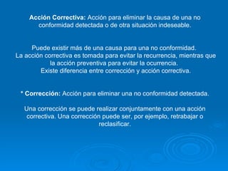 Acción Correctiva:  Acción para eliminar la causa de una no conformidad detectada o de otra situación indeseable. Puede existir más de una causa para una no conformidad.  La acción correctiva es tomada para evitar la recurrencia, mientras que la acción preventiva para evitar la ocurrencia.  Existe diferencia entre corrección y acción correctiva. * Corrección:  Acción para eliminar una no conformidad detectada. Una corrección se puede realizar conjuntamente con una acción correctiva. Una corrección puede ser, por ejemplo, retrabajar o reclasificar. 
