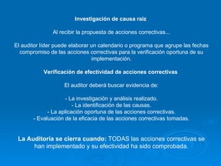 Investigación de causa raíz   Al recibir la propuesta de acciones correctivas... El auditor líder puede elaborar un calendario o programa que agrupe las fechas compromiso de las acciones correctivas para la verificación oportuna de su implementación. Verificación de efectividad de acciones correctivas   El auditor deberá buscar evidencia de: - La investigación y análisis realizado. - La identificación de las causas. - La aplicación oportuna de las acciones correctivas. - Evaluación de la eficacia de las acciones correctivas tomadas. La Auditoría se cierra cuando:  TODAS las acciones correctivas se han implementado y su efectividad ha sido comprobada. 