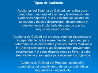 Tipos de Auditoría  - Auditorias del Sistema de Calidad: se realiza para comprobar, mediante el examen y la evaluación de evidencias objetivas, que el Sistema de Calidad es adecuada y ha sido desarrollada, documentada y efectivamente implantada de acuerdo con los requisitos especificados. - Auditoria de Calidad del proceso: examen sistemático e independiente de los elementos de un proceso para determinar si las actividades y los resultados relativos a la Calidad satisfacen a las disposiciones previamente establecidas y si estas disposiciones se llevan a cabo efectivamente y son aptas para alcanzar los objetivos. - Auditoria de Calidad del Producto: estimación cuantitativa del cumplimiento de las características requeridas en el producto. 