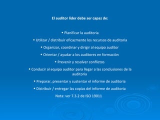 El auditor líder debe ser capaz de: Planificar la auditoria Utilizar / distribuir eficazmente los recursos de auditoria Organizar, coordinar y dirigir al equipo auditor  Orientar / ayudar a los auditores en formación  Prevenir y resolver conflictos  Conducir al equipo auditor para llegar a las conclusiones de la auditoria  Preparar, presentar y sustentar el informe de auditoria  Distribuir / entregar las copias del informe de auditoria  Nota: ver 7.3.2 de ISO 19011  