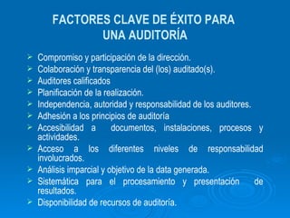 FACTORES CLAVE DE ÉXITO PARA  UNA AUDITORÍA Compromiso y participación de la dirección. Colaboración y transparencia del (los) auditado(s). Auditores calificados  Planificación de la realización. Independencia, autoridad y responsabilidad de los auditores. Adhesión a los principios de auditoría Accesibilidad a  documentos, instalaciones, procesos y actividades. Acceso a los diferentes niveles de responsabilidad involucrados. Análisis imparcial y objetivo de la data generada. Sistemática para el procesamiento y presentación  de resultados. Disponibilidad de recursos de auditoría. 