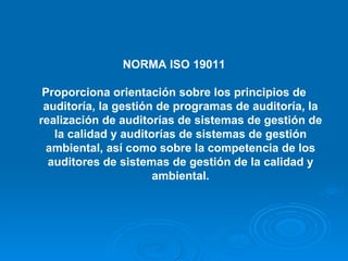 NORMA ISO 19011 Proporciona orientación sobre los principios de auditoría, la gestión de programas de auditoría, la realización de auditorías de sistemas de gestión de la calidad y auditorías de sistemas de gestión ambiental, así como sobre la competencia de los auditores de sistemas de gestión de la calidad y ambiental. 