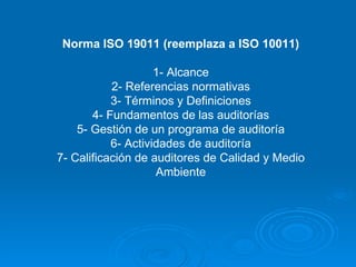 Norma ISO 19011 (reemplaza a ISO 10011) 1- Alcance 2- Referencias normativas 3- Términos y Definiciones 4- Fundamentos de las auditorías 5- Gestión de un programa de auditoría 6- Actividades de auditoría 7- Calificación de auditores de Calidad y Medio Ambiente 