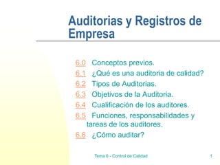 Tema 6 - Control de Calidad 1
Auditorias y Registros de
Empresa
6.0 Conceptos previos.
6.1 ¿Qué es una auditoria de calidad?
6.2 Tipos de Auditorias.
6.3 Objetivos de la Auditoria.
6.4 Cualificación de los auditores.
6.5 Funciones, responsabilidades y
tareas de los auditores.
6.6 ¿Cómo auditar?
 