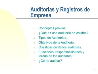 1 
Auditorias y Registros de 
Empresa 
1. Conceptos previos. 
2. ¿Qué es una auditoria de calidad? 
3. Tipos de Auditorias. 
4. Objetivos de la Auditoria. 
5. Cualificación de los auditores. 
6. Funciones, responsabilidades y 
tareas de los auditores. 
7. ¿Cómo auditar? 
 