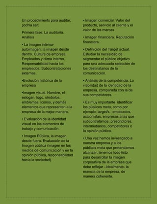 Un procedimiento para auditar,
podría ser:
Primera fase: La auditoría.
Análisis
• La imagen interna-
autoimagen, la imagen desde
dentro. Cultura de empresa.
Empleados y clima interno.
Responsabilidad hacia los
empleados. Subcontrataciones
externas.
•Evolución histórica de la
empresa
•Imagen visual. Nombre, el
eslogan, logo, símbolos,
emblemas, iconos, y demás
elementos que representen a la
empresa de la mejor manera.
• Evaluación de la identidad
visual en los elementos de
trabajo y comunicación.
• Imagen Pública, la imagen
desde fuera. Evaluación de la
Imagen pública (imagen en los
medios de comunicación y en la
opinión pública, responsabilidad
hacía la sociedad).
• Imagen comercial. Valor del
producto, servicio al cliente y el
valor de las marcas
• Imagen financiera. Reputación
financiera.
• Definición del Target actual.
Estudiar la necesidad de
segmentar el público objetivo
para una adecuada selección de
los destinatarios de la
comunicación.
• Análisis de la competencia. La
viabilidad de la identidad de la
empresa, comparada con la de
sus competidores.
• Es muy importante identificar
los públicos meta, como por
ejemplo: target/s, empleados,
accionistas, empresas a las que
subcontratamos, prescriptores,
intermediarios, competidores o
la opinión pública.
• Una vez hemos investigado a
nuestra empresa y a los
públicos meta que pretendemos
alcanzar, tenemos todo listo
para desarrollar la imagen
corporativa de la empresa que
debe reflejar –idealmente- la
esencia de la empresa, de
manera coherente.
 