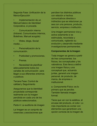 Segunda Fase: Unificación de la
Marca-Ejecución
• Implementación de un
Manual básico de Identidad
Corporativa, si procede.
• Comunicación interna
(Intranet, Comunicados internos,
Boletines, Manual acogida)
• Webs, blogs, Social
media….
• Personalización de la
comunicación.
• Publicidad y promociones.
• Prensa.
• Necesidad de planificar
adecuadamente todos los
canales de comunicación para
llegar a sus diferentes entornos
o públicos
Tercera Fase: Control de
calidad y Seguimiento
Asegurarnos que la identidad
proyectada corresponde
realmente con la imagen
percibida en cada uno de los
públicos seleccionados.
Parte 4: La auditoria de imagen
La Imagen es un conjunto de
creencias y asociaciones que
perciben los distintos públicos
con relación a hechos
comunicativos directos o
indirectos que se relacionan ya
sea con una persona, producto,
servicio, empresa o institución.
Una imagen permanece viva y
activa solamente si es
estimulada, recordada y
comunicada, vigilando su
evolución y desarrollo mediante
investigaciones permanentes.
Componentes de la Imagen
Toda imagen se genera a partir
de tres componentes: los
físicos, los conceptuales y los
valorativos. Esto lleva a definir
una imagen física y una
conceptual que, actuando
juntas, general una imagen
personal, de producto, de
marca, de empresa o
institucional.
a. Componente Físico: es lo
primero que se percibe.
También llamada imagen
formal.
Tiene que ver con la estética, el
envase del producto, el color. Lo
más importante es contar con
elementos que garanticen una
opción correcta de la imagen de
 