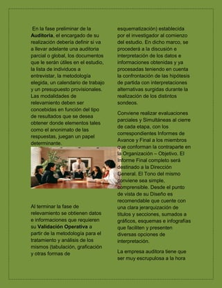 En la fase preliminar de la
Auditoria, el encargado de su
realización debería definir si va
a llevar adelante una auditoria
parcial o global, los documentos
que le serán útiles en el estudio,
la lista de individuos a
entrevistar, la metodología
elegida, un calendario de trabajo
y un presupuesto provisionales.
Las modalidades de
relevamiento deben ser
concebidas en función del tipo
de resultados que se desea
obtener donde elementos tales
como el anonimato de las
respuestas, juegan un papel
determinante.
Al terminar la fase de
relevamiento se obtienen datos
e informaciones que requieren
su Validación Operativa a
partir de la metodología para el
tratamiento y análisis de los
mismos (tabulación, graficación
y otras formas de
esquematización) establecida
por el investigador al comienzo
del estudio. En dicho marco, se
procederá a la discusión e
interpretación de los datos e
informaciones obtenidas y ya
procesadas teniendo en cuenta
la confrontación de las hipótesis
de partida con interpretaciones
alternativas surgidas durante la
realización de los distintos
sondeos.
Conviene realizar evaluaciones
parciales y Simultáneas al cierre
de cada etapa, con los
correspondientes Informes de
Avance y Final a los miembros
que conforman la contraparte en
la Organización – Objetivo. El
Informe Final completo será
destinado a la Dirección
General. El Tono del mismo
conviene sea simple,
comprensible. Desde el punto
de vista de su Diseño es
recomendable que cuente con
una clara jerarquización de
títulos y secciones, sumados a
gráficos, esquemas e infografías
que faciliten y presenten
diversas opciones de
interpretación.
La empresa auditora tiene que
ser muy escrupulosa a la hora
 