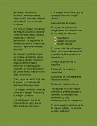 de analizar los distintos
aspectos que componen la
organización analizada, además
es necesario buscar diversas
opiniones.
A la hora de realizar la auditoria
de imagen se pueden combinar
varias técnicas, desde las más
específicas a las más
generalistas. Es importante el
análisis a todos los niveles y en
todos los departamentos de la
empresa.
Es necesario dividir la imagen
corporativa en distintas clases
de imagen: imagen financiera;
imagen interna; imagen
comercial e imagen pública.
Después hay que actuar sobre
las variables que más afectan a
cada una de ellas.
Por lo tanto, se puede decir que
la imagen corporativa es la
mezcla de tres elementos:
- La imagen funcional, que es la
suma de la imagen financiera y
la imagen comercial.
- La autoimagen, que es la
imagen interna (pero que se
debe proyectar al exterior).
- La imagen Institucional, que se
corresponde con la imagen
pública.
Las auditorias de imagen
El modelo de auditoría de
imagen tiene tres niveles como
lo propone justo villafane.
Autoimagen
Imagen intencional
Imagen publica
El primer nivel, de autoimagen,
tiene cuatro fases de evaluación
y análisis de la empresa en su
área interna:
Análisis situacional de la
empresa
Evaluación de la cultura
corporativa
Evaluación de la estrategia de
recursos humanos.
Evaluación del clima interno.
El segundo nivel, de imagen
intencional, permite analizar la
identidad visual corporativa
(simbolismo) y las
comunicaciones de la empresa.
El tercer nivel de auditoría, el de
la imagen pública, nos permite
conocer cuál es el
 