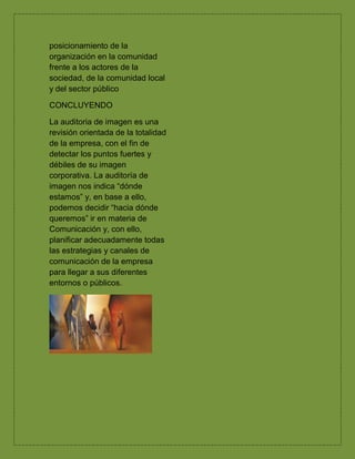 posicionamiento de la
organización en la comunidad
frente a los actores de la
sociedad, de la comunidad local
y del sector público
CONCLUYENDO
La auditoria de imagen es una
revisión orientada de la totalidad
de la empresa, con el fin de
detectar los puntos fuertes y
débiles de su imagen
corporativa. La auditoría de
imagen nos indica “dónde
estamos” y, en base a ello,
podemos decidir “hacia dónde
queremos” ir en materia de
Comunicación y, con ello,
planificar adecuadamente todas
las estrategias y canales de
comunicación de la empresa
para llegar a sus diferentes
entornos o públicos.
 