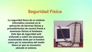 Seguridad Física
La seguridad física de un sistema
informático consiste en la
aplicación de barreras físicas y
procedimientos de control frente a
amenazas físicas al hardware.
Este tipo de seguridad está
enfocado a cubrir las amenazas
ocasionadas tanto por el hombre
como por la naturaleza del medio
físico en que se encuentra
ubicado el sistema.
 