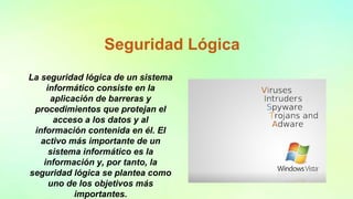 Seguridad Lógica
La seguridad lógica de un sistema
informático consiste en la
aplicación de barreras y
procedimientos que protejan el
acceso a los datos y al
información contenida en él. El
activo más importante de un
sistema informático es la
información y, por tanto, la
seguridad lógica se plantea como
uno de los objetivos más
importantes.
 