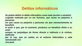 Delitos informáticos
Se podría definir el delito informático como toda (acción u omisión)
culpable realizada por un ser humano, que cause un perjuicio a
personas
sin que cause un perjuicio a personas sin que necesariamente se
beneficie
el autor o que, por el contrario, produzca un beneficio ilícito a su
autor
aunque no perjudique de forma directa o indirecta a la víctima,
tipificado
por la Ley, que se realiza en el entorno informático y está
sancionado con
una pena
 