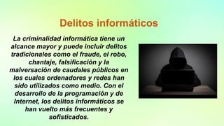 Delitos informáticos
La criminalidad informática tiene un
alcance mayor y puede incluir delitos
tradicionales como el fraude, el robo,
chantaje, falsificación y la
malversación de caudales públicos en
los cuales ordenadores y redes han
sido utilizados como medio. Con el
desarrollo de la programación y de
Internet, los delitos informáticos se
han vuelto más frecuentes y
sofisticados.
 