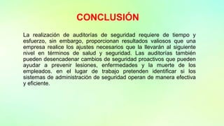 CONCLUSIÓN
La realización de auditorías de seguridad requiere de tiempo y
esfuerzo, sin embargo, proporcionan resultados valiosos que una
empresa realice los ajustes necesarios que la llevarán al siguiente
nivel en términos de salud y seguridad. Las auditorías también
pueden desencadenar cambios de seguridad proactivos que pueden
ayudar a prevenir lesiones, enfermedades y la muerte de los
empleados. en el lugar de trabajo pretenden identificar si los
sistemas de administración de seguridad operan de manera efectiva
y eficiente.
 