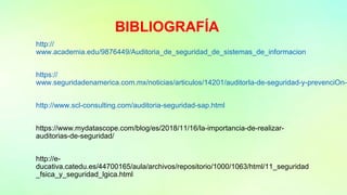 BIBLIOGRAFÍA
http://
www.academia.edu/9876449/Auditoria_de_seguridad_de_sistemas_de_informacion
https://
www.seguridadenamerica.com.mx/noticias/articulos/14201/auditorIa-de-seguridad-y-prevenciOn-d
http://www.scl-consulting.com/auditoria-seguridad-sap.html
https://www.mydatascope.com/blog/es/2018/11/16/la-importancia-de-realizar-
auditorias-de-seguridad/
http://e-
ducativa.catedu.es/44700165/aula/archivos/repositorio/1000/1063/html/11_seguridad
_fsica_y_seguridad_lgica.html
 