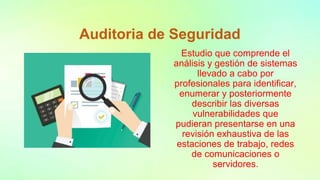Auditoria de Seguridad
Estudio que comprende el
análisis y gestión de sistemas
llevado a cabo por
profesionales para identificar,
enumerar y posteriormente
describir las diversas
vulnerabilidades que
pudieran presentarse en una
revisión exhaustiva de las
estaciones de trabajo, redes
de comunicaciones o
servidores.
 