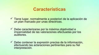 Características
 Tiene lugar, normalmente a posteriori de la aplicación de
un plan marcado por unas directrices.
 Debe caracterizarse por la máxima objetividad e
imparcialidad de las valoraciones efectuadas por los
auditores.
 Debe contener la expresión precisa de la información,
efectuando las aclaraciones pertinentes para su fiel
interpretación.
 