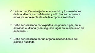  La información manejada, el contenido y los resultados
de la auditoría es confidencial y sólo tendrán acceso a
estos los representantes de la empresa solicitante.
 Debe ser realizada por expertos, en primer lugar, en la
actividad auditada, y en segundo lugar en la ejecución de
auditorias. .
 Debe ser realizada por un órgano independiente del
sistema auditado.
 