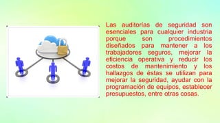 Las auditorías de seguridad son
esenciales para cualquier industria
porque son procedimientos
diseñados para mantener a los
trabajadores seguros, mejorar la
eficiencia operativa y reducir los
costos de mantenimiento y los
hallazgos de éstas se utilizan para
mejorar la seguridad, ayudar con la
programación de equipos, establecer
presupuestos, entre otras cosas.
 