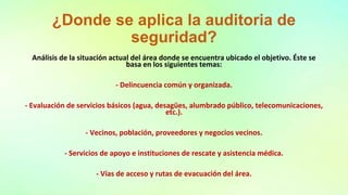 ¿Donde se aplica la auditoria de
seguridad?
Análisis de la situación actual del área donde se encuentra ubicado el objetivo. Éste se
basa en los siguientes temas:
- Delincuencia común y organizada.
- Evaluación de servicios básicos (agua, desagües, alumbrado público, telecomunicaciones,
etc.).
- Vecinos, población, proveedores y negocios vecinos.
- Servicios de apoyo e instituciones de rescate y asistencia médica.
- Vías de acceso y rutas de evacuación del área.
 