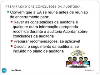 Ana Morais103
Convém que a EA se reúna antes da reunião
de encerramento para:
Rever as constatações da auditoria e
qualquer outra informação apropriada
recolhida durante a auditoria Acordar sobre
conclusões da auditoria
Preparar recomendações, se aplicável
Discutir o seguimento da auditoria, se
incluído no plano de auditoria
Abril 2014
 