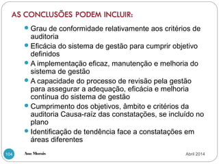 Ana Morais104
Grau de conformidade relativamente aos critérios de
auditoria
Eficácia do sistema de gestão para cumprir objetivo
definidos
A implementação eficaz, manutenção e melhoria do
sistema de gestão
A capacidade do processo de revisão pela gestão
para assegurar a adequação, eficácia e melhoria
contínua do sistema de gestão
Cumprimento dos objetivos, âmbito e critérios da
auditoria Causa-raíz das constatações, se incluído no
plano
Identificação de tendência face a constatações em
áreas diferentes
Abril 2014
 