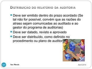 Ana Morais107
Deve ser emitido dentro do prazo acordado (Se
tal não for possível, convém que as razões do
atraso sejam comunicadas ao auditado e ao
gestor do programa de auditorias)
Deve ser datado, revisto e aprovado
Deve ser distribuído, como definido no
procedimento ou plano de auditoria
Abril 2014
 