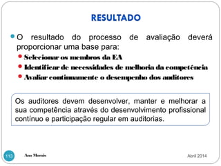 Ana Morais113
O resultado do processo de avaliação deverá
proporcionar uma base para:
Selecionaros membros da EA
Identificarde necessidades de melhoria da competência
Avaliarcontinuamente o desempenho dos auditores
Os auditores devem desenvolver, manter e melhorar a
sua competência através do desenvolvimento profissional
contínuo e participação regular em auditorias.
Abril 2014
 