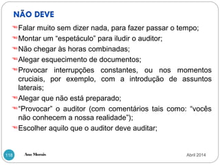 Ana Morais118
Falar muito sem dizer nada, para fazer passar o tempo;
Montar um “espetáculo” para iludir o auditor;
Não chegar às horas combinadas;
Alegar esquecimento de documentos;
Provocar interrupções constantes, ou nos momentos
cruciais, por exemplo, com a introdução de assuntos
laterais;
Alegar que não está preparado;
“Provocar” o auditor (com comentários tais como: “vocês
não conhecem a nossa realidade”);
Escolher aquilo que o auditor deve auditar;
Abril 2014
 