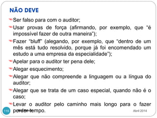 Ana Morais119
Ser falso para com o auditor;
Usar provas de força (afirmando, por exemplo, que “é
impossível fazer de outra maneira”);
Fazer “bluff” (alegando, por exemplo, que “dentro de um
mês está tudo resolvido, porque já foi encomendado um
estudo a uma empresa da especialidade”);
Apelar para o auditor ter pena dele;
Alegar esquecimento;
Alegar que não compreende a linguagem ou a língua do
auditor;
Alegar que se trata de um caso especial, quando não é o
caso;
Levar o auditor pelo caminho mais longo para o fazer
perder tempo. Abril 2014
 