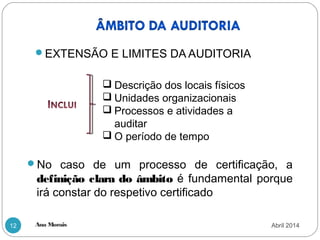 Ana Morais12
EXTENSÃO E LIMITES DA AUDITORIA
 Descrição dos locais físicos
 Unidades organizacionais
 Processos e atividades a
auditar
 O período de tempo
No caso de um processo de certificação, a
definição clara do âmbito é fundamental porque
irá constar do respetivo certificado
Abril 2014
 