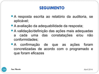 Ana Morais124
A resposta escrita ao relatório da auditoria, se
aplicável;
A avaliação da adequabilidade da resposta;
A validação/definição das ações mais adequadas
a cada uma das constatações e/ou não
conformidades;
A confirmação de que as ações foram
concretizadas de acordo com o programado e
que foram eficazes
Abril 2014
 