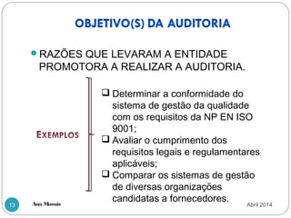 Ana Morais13
RAZÕES QUE LEVARAM A ENTIDADE
PROMOTORA A REALIZAR A AUDITORIA.
 Determinar a conformidade do
sistema de gestão da qualidade
com os requisitos da NP EN ISO
9001;
 Avaliar o cumprimento dos
requisitos legais e regulamentares
aplicáveis;
 Comparar os sistemas de gestão
de diversas organizações
candidatas a fornecedores.
Abril 2014
 