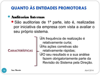 Ana Morais18
Auditorias Internas
São auditorias de 1ª parte, isto é, realizadas
por iniciativa da empresa com vista a avaliar o
seu próprio sistema.
A frequência de realização é
relativamente curta;
As ações corretivas são
relativamente rápidas;
O seu resultado e a sua análise
fazem obrigatoriamente parte da
Revisão do Sistema pela Direção.
Abril 2014
 