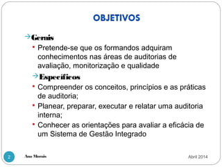 Ana Morais2
Gerais
 Pretende-se que os formandos adquiram
conhecimentos nas áreas de auditorias de
avaliação, monitorização e qualidade
Específicos
 Compreender os conceitos, princípios e as práticas
de auditoria;
 Planear, preparar, executar e relatar uma auditoria
interna;
 Conhecer as orientações para avaliar a eficácia de
um Sistema de Gestão Integrado
Abril 2014
 