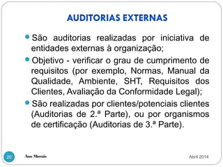 Ana Morais20
São auditorias realizadas por iniciativa de
entidades externas à organização;
Objetivo - verificar o grau de cumprimento de
requisitos (por exemplo, Normas, Manual da
Qualidade, Ambiente, SHT, Requisitos dos
Clientes, Avaliação da Conformidade Legal);
São realizadas por clientes/potenciais clientes
(Auditorias de 2.ª Parte), ou por organismos
de certificação (Auditorias de 3.ª Parte).
Abril 2014
 
