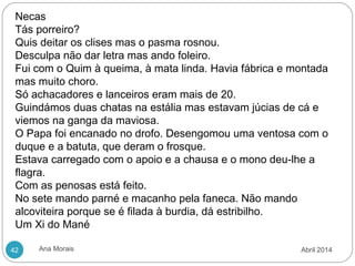 Ana Morais42
Necas
Tás porreiro?
Quis deitar os clises mas o pasma rosnou.
Desculpa não dar letra mas ando foleiro.
Fui com o Quim à queima, à mata linda. Havia fábrica e montada
mas muito choro.
Só achacadores e lanceiros eram mais de 20.
Guindámos duas chatas na estália mas estavam júcias de cá e
viemos na ganga da maviosa.
O Papa foi encanado no drofo. Desengomou uma ventosa com o
duque e a batuta, que deram o frosque.
Estava carregado com o apoio e a chausa e o mono deu-lhe a
flagra.
Com as penosas está feito.
No sete mando parné e macanho pela faneca. Não mando
alcoviteira porque se é filada à burdia, dá estribilho.
Um Xi do Mané
Abril 2014
 