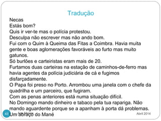 Ana Morais43
 
Tradução
Necas
Estás bom?
Quis ir ver-te mas o polícia protestou.
Desculpa não escrever mas não ando bom.
Fui com o Quim à Queima das Fitas a Coimbra. Havia muita
gente e boas aglomerações favoráveis ao furto mas muito
gatunos.
Só burlões e carteiristas eram mais de 20.
Furtamos duas carteiras na estação de caminhos-de-ferro mas
havia agentes da polícia judiciária de cá e fugimos
disfarçadamente.
O Papa foi preso no Porto. Arrombou uma janela com o chefe da
quadrilha e um parceiro, que fugiram.
Com as penas anteriores está numa situação difícil.
No Domingo mando dinheiro e tabaco pela tua rapariga. Não
mando aguardente porque se a apanham à porta dá problemas.
Um abraço do Mané Abril 2014
 
