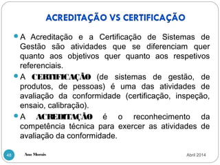 Ana Morais48
A Acreditação e a Certificação de Sistemas de
Gestão são atividades que se diferenciam quer
quanto aos objetivos quer quanto aos respetivos
referenciais.
A CERTIFICAÇÃO (de sistemas de gestão, de
produtos, de pessoas) é uma das atividades de
avaliação da conformidade (certificação, inspeção,
ensaio, calibração).
A ACREDITAÇÃO é o reconhecimento da
competência técnica para exercer as atividades de
avaliação da conformidade.
Abril 2014
 