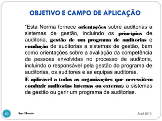 Ana Morais50
“Esta Norma fornece orientações sobre auditorias a
sistemas de gestão, incluindo os princípios de
auditoria, gestão de um programa de auditorias e
condução de auditorias a sistemas de gestão, bem
como orientações sobre a avaliação da competência
de pessoas envolvidas no processo de auditoria,
incluindo o responsável pela gestão do programa de
auditorias, os auditores e as equipas auditoras.
É aplicável a todas as organizações que necessitem
conduzir auditorias internas ou externas a sistemas
de gestão ou gerir um programa de auditorias.
Abril 2014
 
